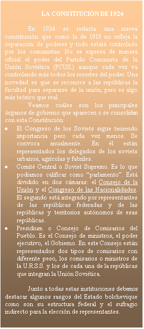 Cuadro de texto: LA CONSTITUCI�N DE 1924

En 1924 se redacta una nueva constituci�n que como la de 1918 no refleja la separaci�n de poderes y todo estar� controlado por los comunistas. No se expresa de manera oficial el poder del Partido Comunista de la Uni�n Sovi�tica (PCUS.) aunque cada vez va controlando m�s todos los resortes del poder. Una novedad es que se reconoce a las rep�blicas la facultad para separarse de la uni�n, pero es algo m�s te�rico que real.
Veamos cu�les son los principales �rganos de gobierno que aparecen o se consolidan con esta Constituci�n:
�	El Congreso de los Soviets sigue teniendo importancia pero cada vez menos. Se convoca anualmente. En �l est�n representados los delegados de los soviets urbanos, agr�colas y fabriles.
�	Comit� Central o Soviet Supremo. Es lo que pod�amos calificar como �parlamento�. Est� dividido en dos c�maras: el Consejo de la Uni�n y el Congreso de las Nacionalidades. El segundo est� integrado por representantes de las rep�blicas federadas y de las rep�blicas y territorios aut�nomos de esas rep�blicas.
�	Presidium o Consejo de Comisarios del Pueblo. Es el Consejo de ministros, el poder ejecutivo, el Gobierno. En este Consejo est�n representados dos tipos de comisarios con diferente peso, los comisarios o ministros de la U.R.S.S. y los de cada una de la rep�blicas que integran la Uni�n Sovi�tica.

Junto a todas estas instituciones debemos destacar algunos rasgos del Estado bolchevique como son su estructura federal y el sufragio indirecto para la elecci�n de representantes. 


